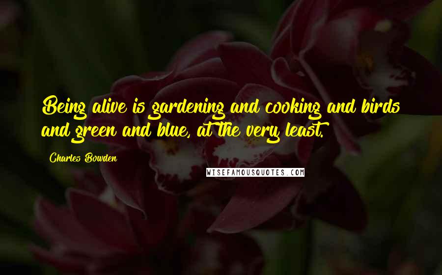 Charles Bowden Quotes: Being alive is gardening and cooking and birds and green and blue, at the very least.