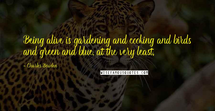 Charles Bowden Quotes: Being alive is gardening and cooking and birds and green and blue, at the very least.