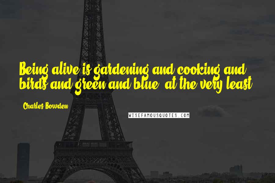 Charles Bowden Quotes: Being alive is gardening and cooking and birds and green and blue, at the very least.