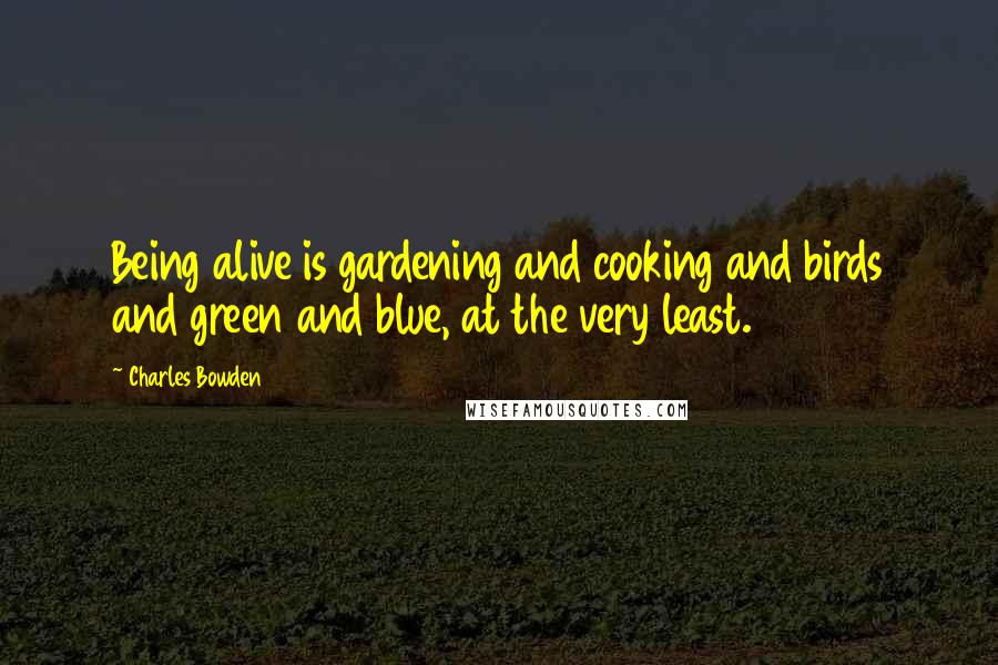 Charles Bowden Quotes: Being alive is gardening and cooking and birds and green and blue, at the very least.