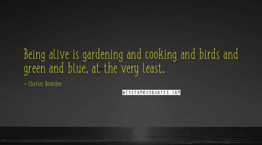 Charles Bowden Quotes: Being alive is gardening and cooking and birds and green and blue, at the very least.