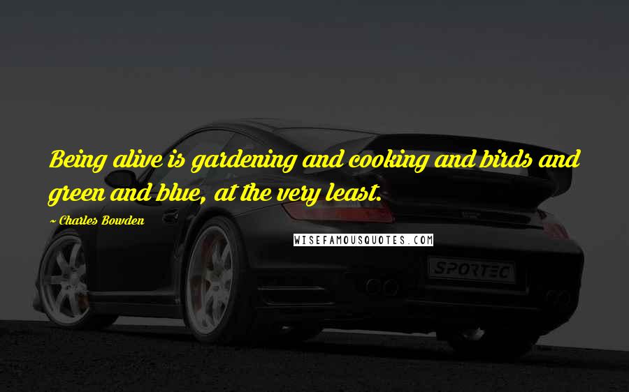 Charles Bowden Quotes: Being alive is gardening and cooking and birds and green and blue, at the very least.