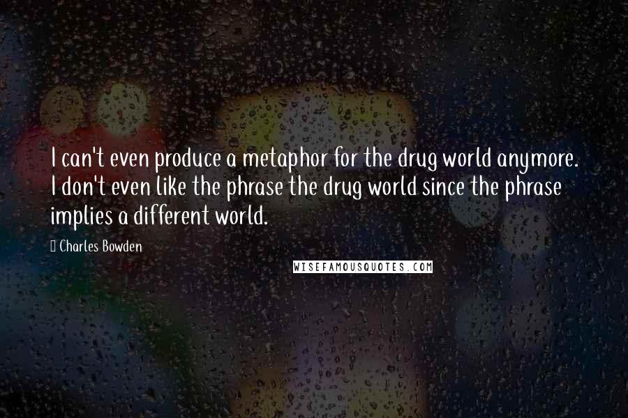 Charles Bowden Quotes: I can't even produce a metaphor for the drug world anymore. I don't even like the phrase the drug world since the phrase implies a different world.