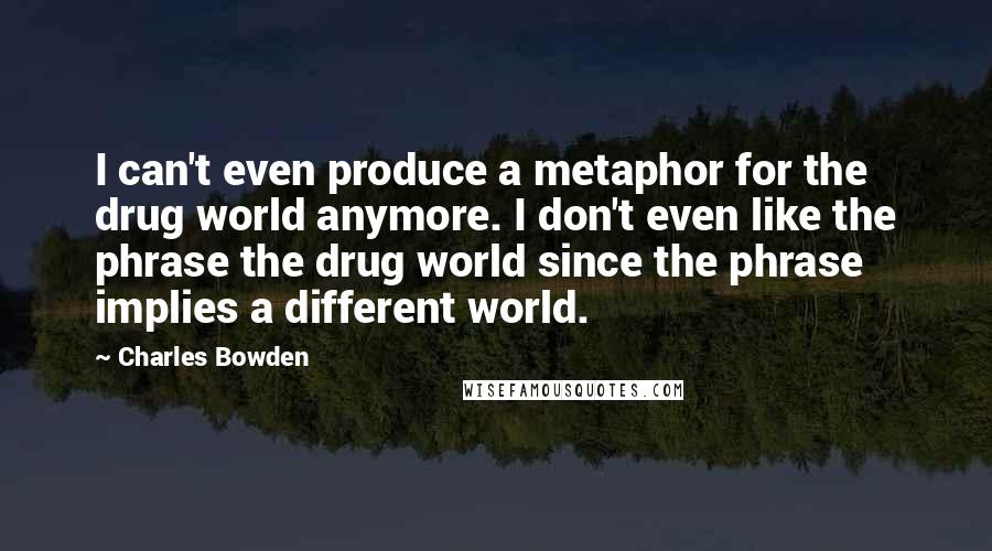 Charles Bowden Quotes: I can't even produce a metaphor for the drug world anymore. I don't even like the phrase the drug world since the phrase implies a different world.