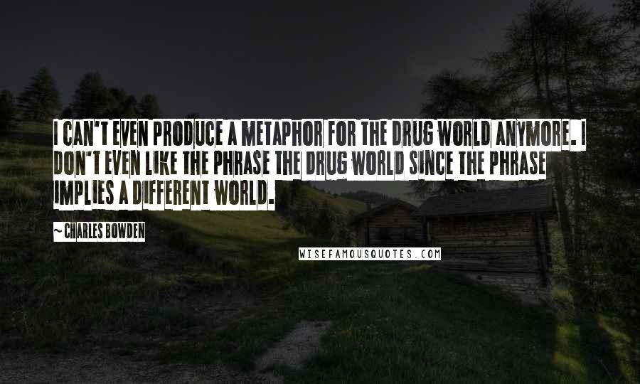 Charles Bowden Quotes: I can't even produce a metaphor for the drug world anymore. I don't even like the phrase the drug world since the phrase implies a different world.