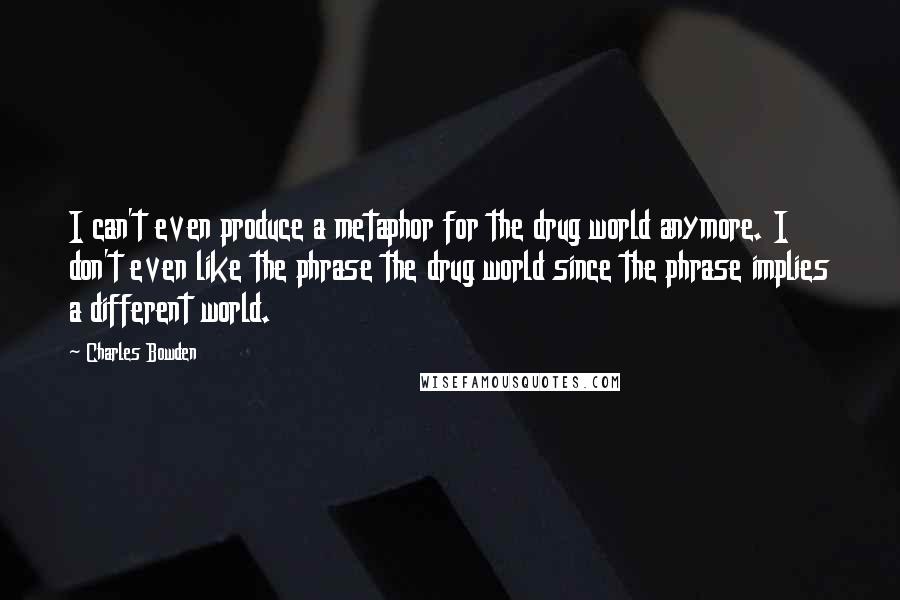 Charles Bowden Quotes: I can't even produce a metaphor for the drug world anymore. I don't even like the phrase the drug world since the phrase implies a different world.