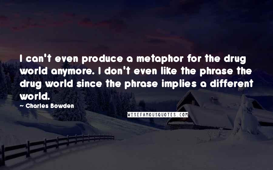 Charles Bowden Quotes: I can't even produce a metaphor for the drug world anymore. I don't even like the phrase the drug world since the phrase implies a different world.