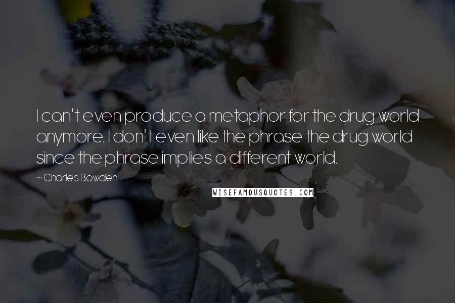 Charles Bowden Quotes: I can't even produce a metaphor for the drug world anymore. I don't even like the phrase the drug world since the phrase implies a different world.