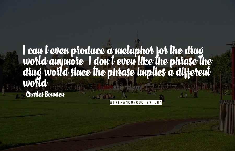 Charles Bowden Quotes: I can't even produce a metaphor for the drug world anymore. I don't even like the phrase the drug world since the phrase implies a different world.