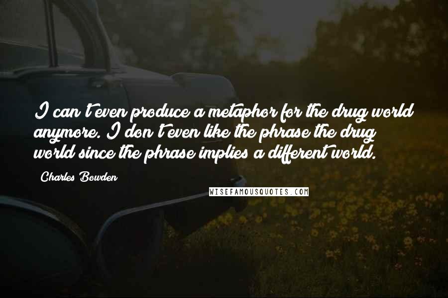 Charles Bowden Quotes: I can't even produce a metaphor for the drug world anymore. I don't even like the phrase the drug world since the phrase implies a different world.