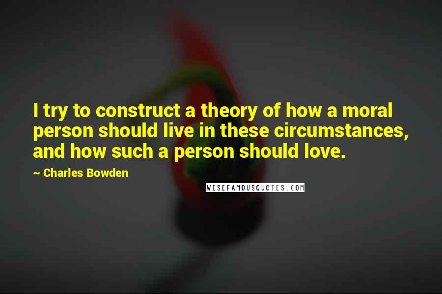 Charles Bowden Quotes: I try to construct a theory of how a moral person should live in these circumstances, and how such a person should love.