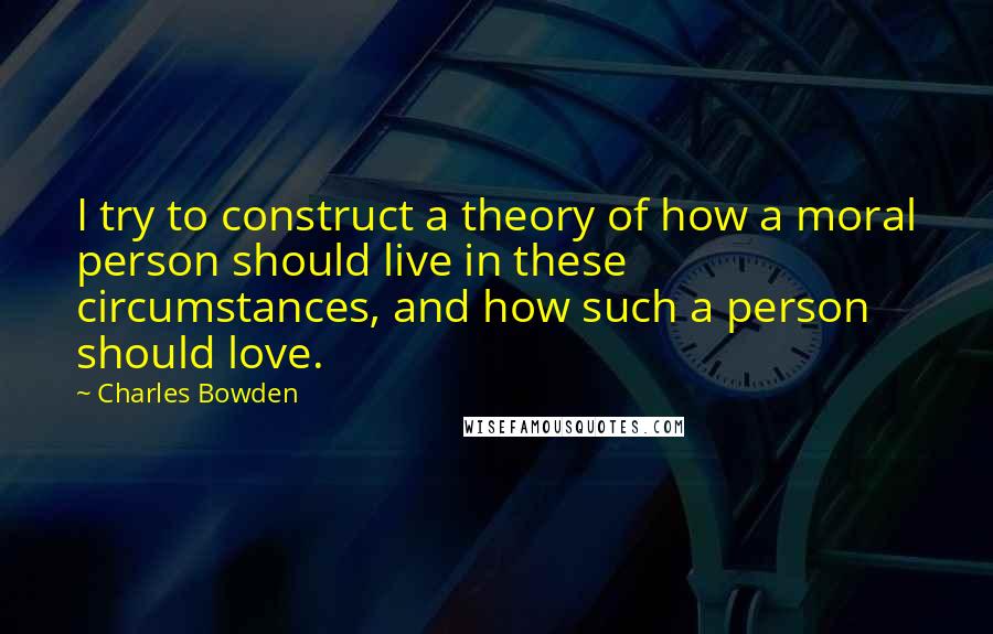 Charles Bowden Quotes: I try to construct a theory of how a moral person should live in these circumstances, and how such a person should love.