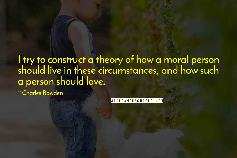 Charles Bowden Quotes: I try to construct a theory of how a moral person should live in these circumstances, and how such a person should love.