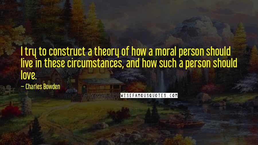 Charles Bowden Quotes: I try to construct a theory of how a moral person should live in these circumstances, and how such a person should love.