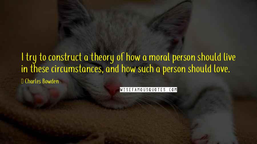 Charles Bowden Quotes: I try to construct a theory of how a moral person should live in these circumstances, and how such a person should love.