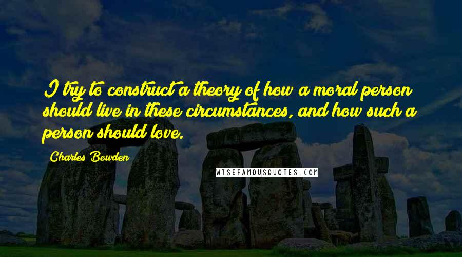 Charles Bowden Quotes: I try to construct a theory of how a moral person should live in these circumstances, and how such a person should love.