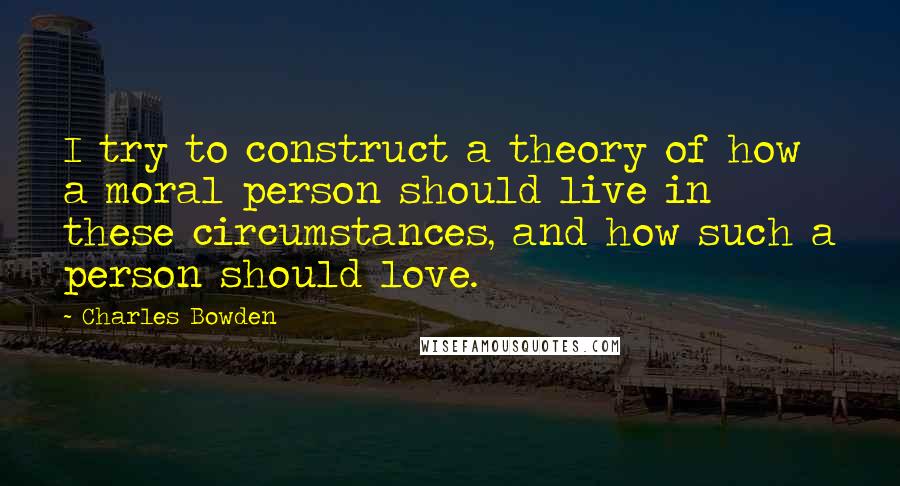 Charles Bowden Quotes: I try to construct a theory of how a moral person should live in these circumstances, and how such a person should love.