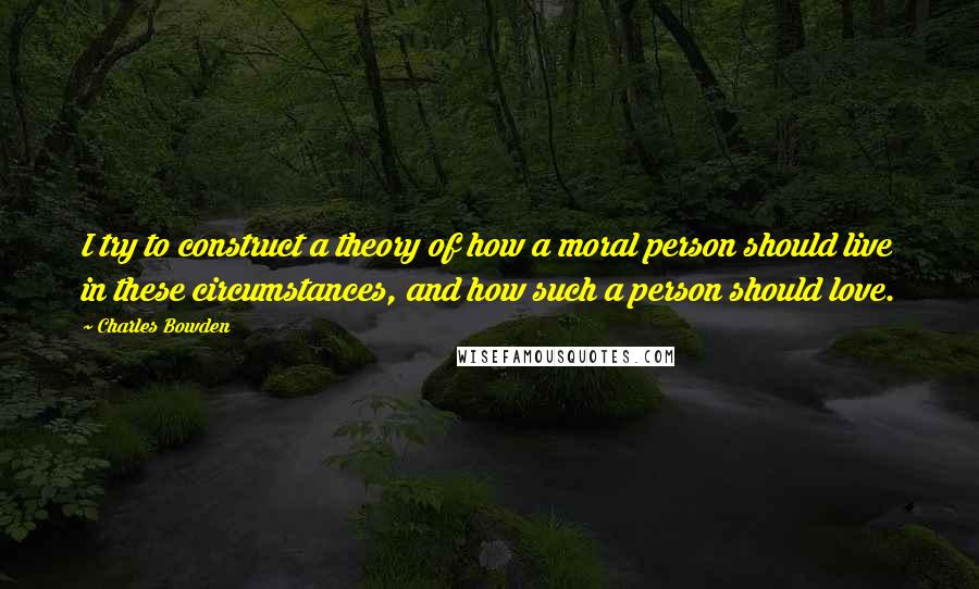 Charles Bowden Quotes: I try to construct a theory of how a moral person should live in these circumstances, and how such a person should love.