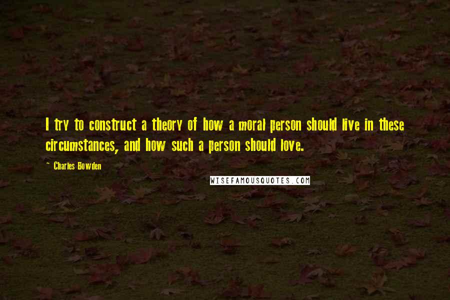 Charles Bowden Quotes: I try to construct a theory of how a moral person should live in these circumstances, and how such a person should love.