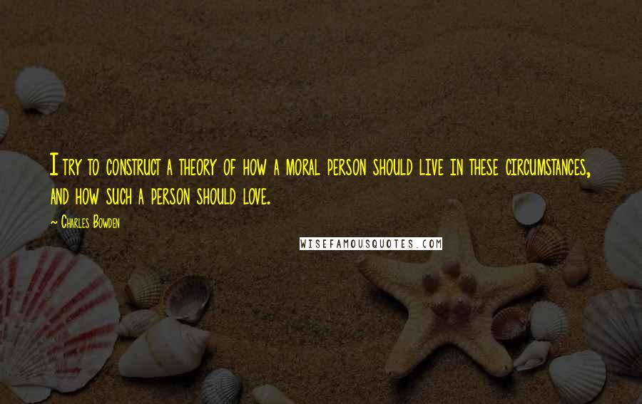 Charles Bowden Quotes: I try to construct a theory of how a moral person should live in these circumstances, and how such a person should love.
