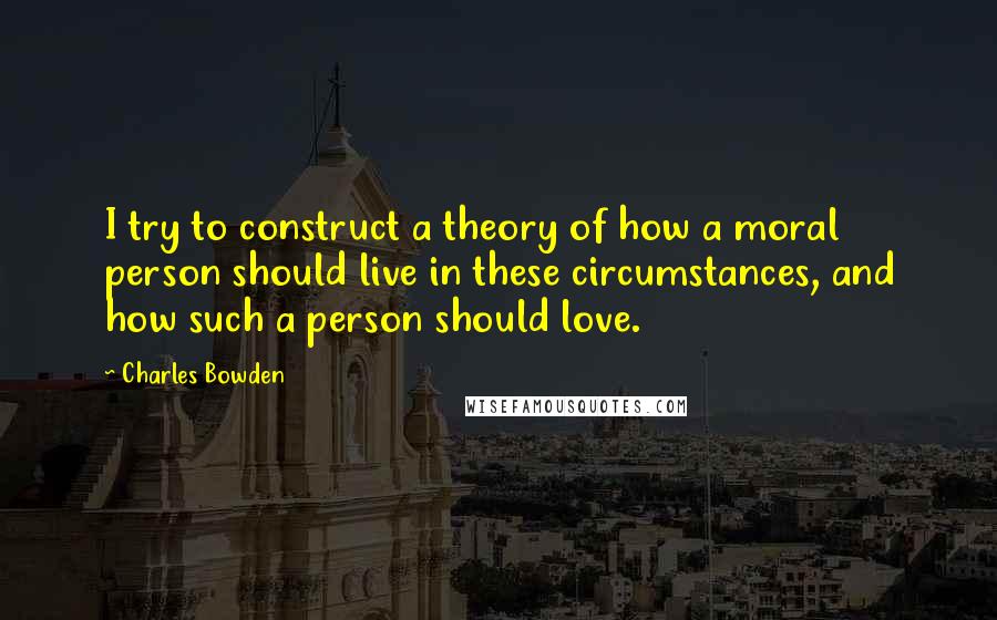 Charles Bowden Quotes: I try to construct a theory of how a moral person should live in these circumstances, and how such a person should love.