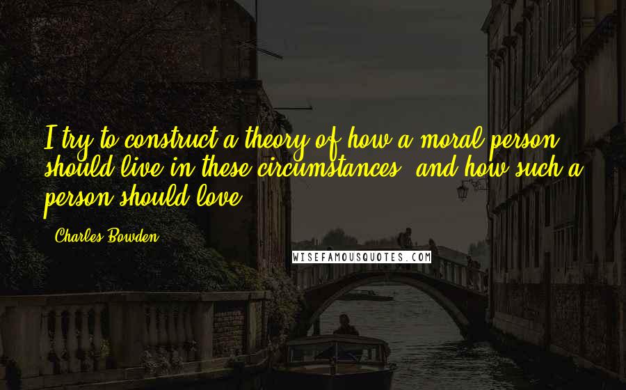 Charles Bowden Quotes: I try to construct a theory of how a moral person should live in these circumstances, and how such a person should love.