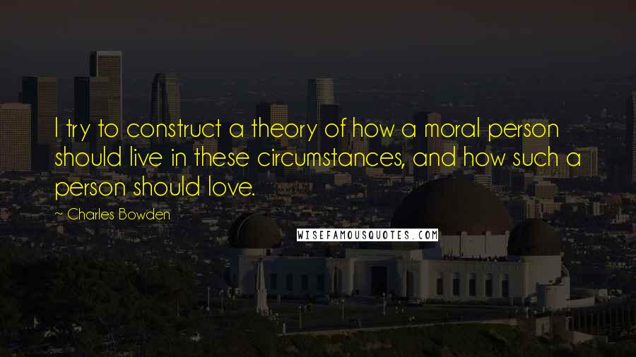 Charles Bowden Quotes: I try to construct a theory of how a moral person should live in these circumstances, and how such a person should love.