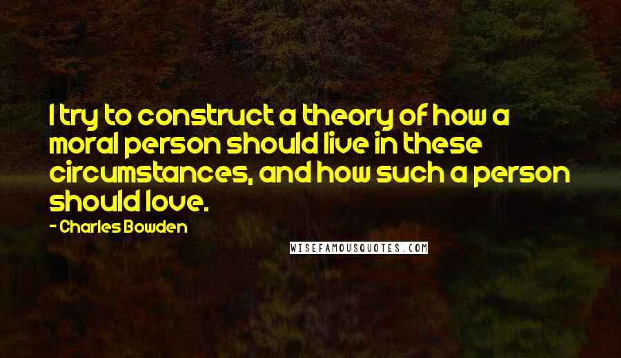 Charles Bowden Quotes: I try to construct a theory of how a moral person should live in these circumstances, and how such a person should love.