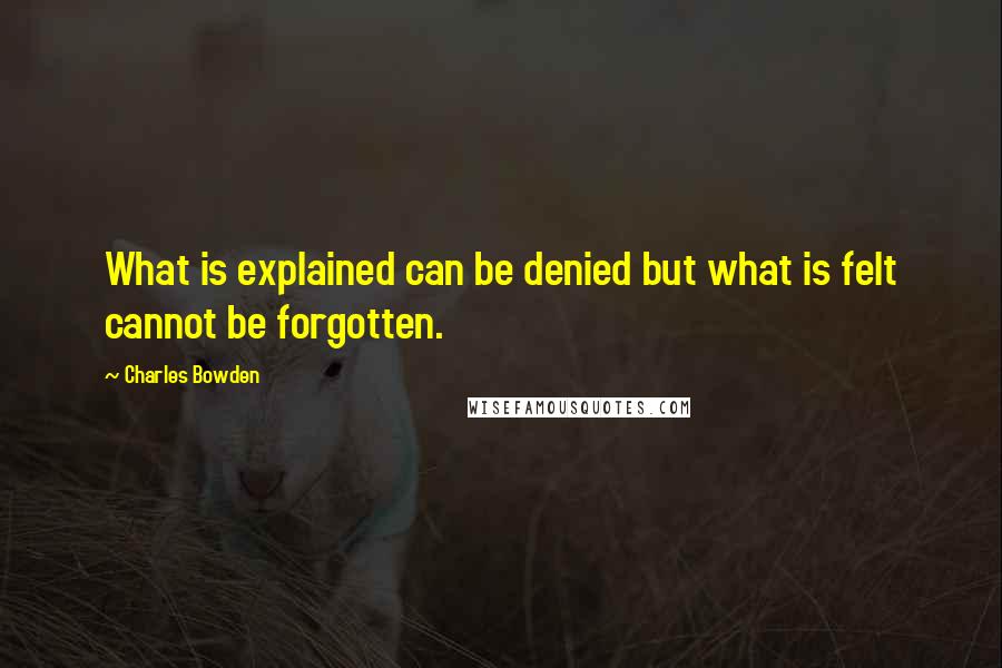 Charles Bowden Quotes: What is explained can be denied but what is felt cannot be forgotten.