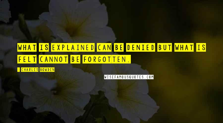Charles Bowden Quotes: What is explained can be denied but what is felt cannot be forgotten.