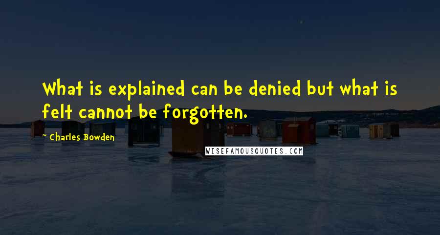 Charles Bowden Quotes: What is explained can be denied but what is felt cannot be forgotten.