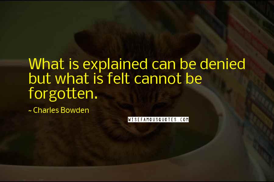 Charles Bowden Quotes: What is explained can be denied but what is felt cannot be forgotten.