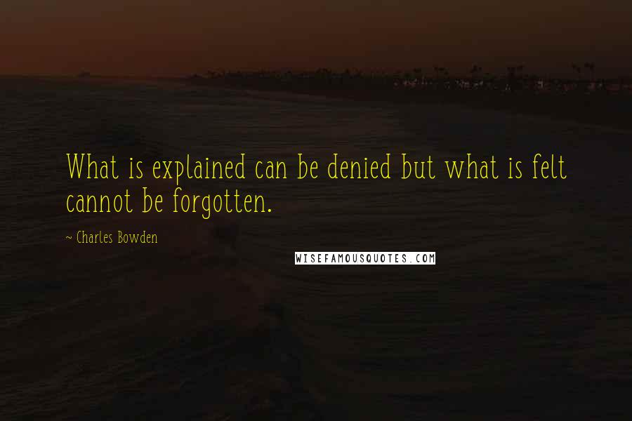 Charles Bowden Quotes: What is explained can be denied but what is felt cannot be forgotten.