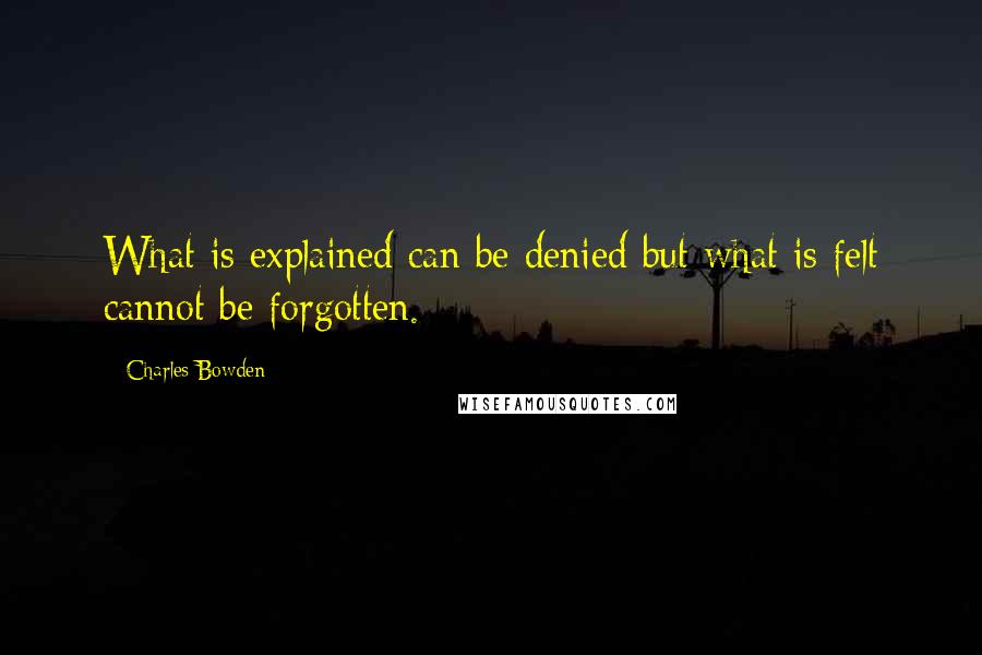 Charles Bowden Quotes: What is explained can be denied but what is felt cannot be forgotten.