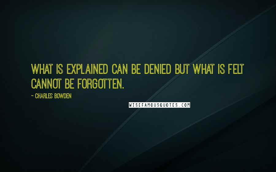 Charles Bowden Quotes: What is explained can be denied but what is felt cannot be forgotten.