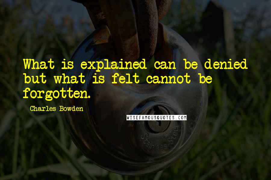 Charles Bowden Quotes: What is explained can be denied but what is felt cannot be forgotten.