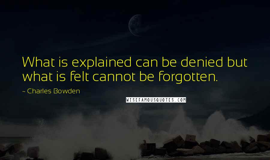 Charles Bowden Quotes: What is explained can be denied but what is felt cannot be forgotten.