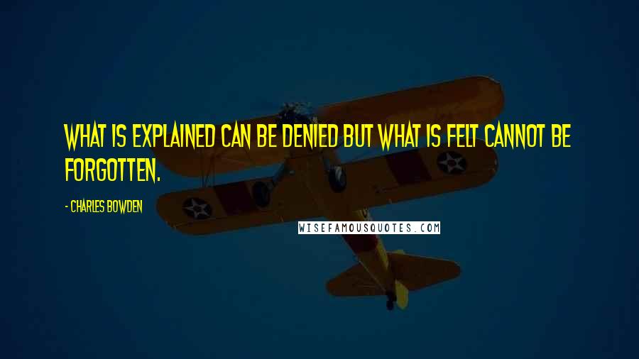 Charles Bowden Quotes: What is explained can be denied but what is felt cannot be forgotten.