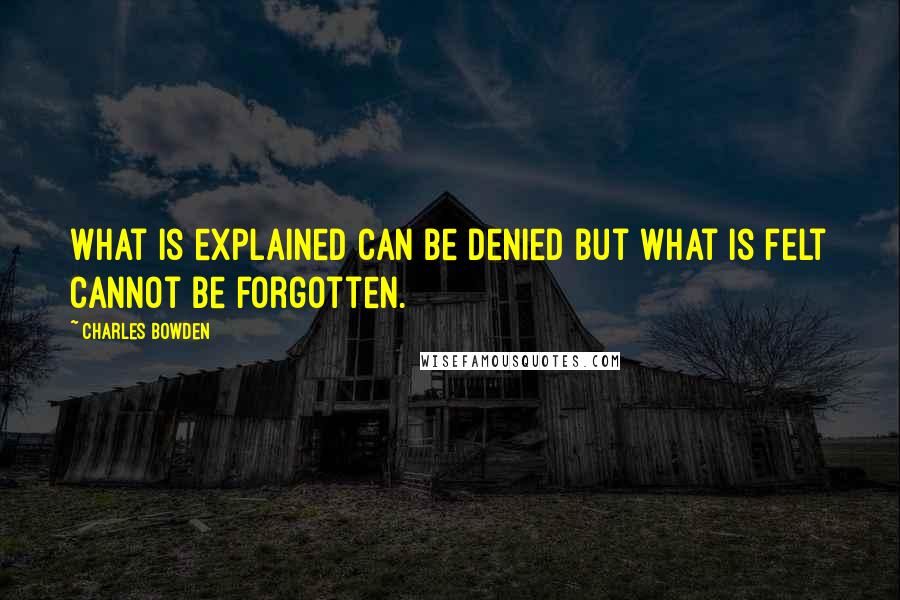 Charles Bowden Quotes: What is explained can be denied but what is felt cannot be forgotten.