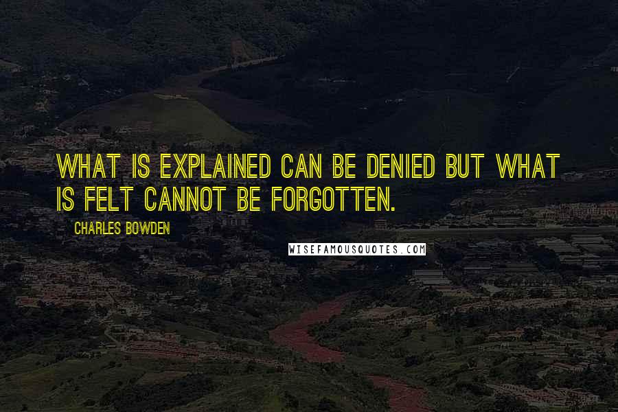 Charles Bowden Quotes: What is explained can be denied but what is felt cannot be forgotten.