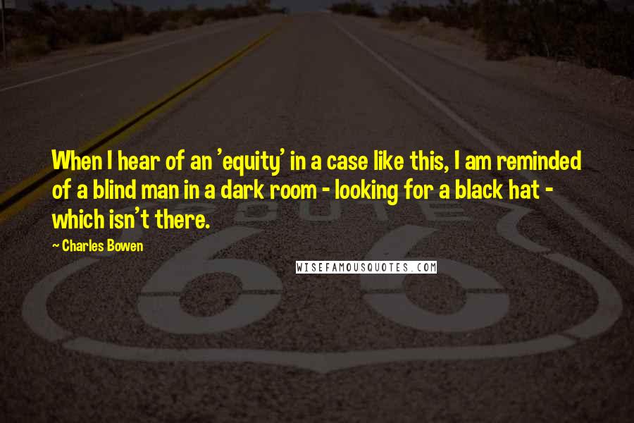 Charles Bowen Quotes: When I hear of an 'equity' in a case like this, I am reminded of a blind man in a dark room - looking for a black hat - which isn't there.