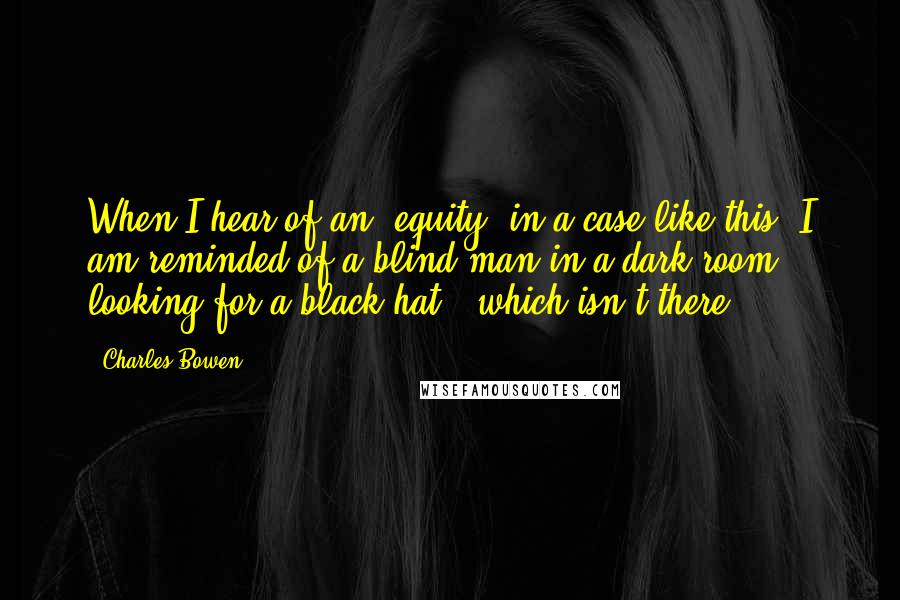 Charles Bowen Quotes: When I hear of an 'equity' in a case like this, I am reminded of a blind man in a dark room - looking for a black hat - which isn't there.