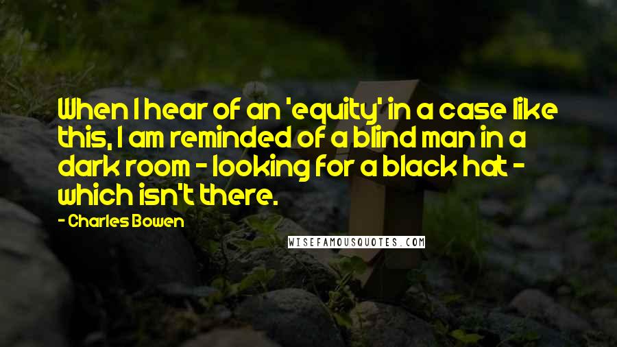 Charles Bowen Quotes: When I hear of an 'equity' in a case like this, I am reminded of a blind man in a dark room - looking for a black hat - which isn't there.