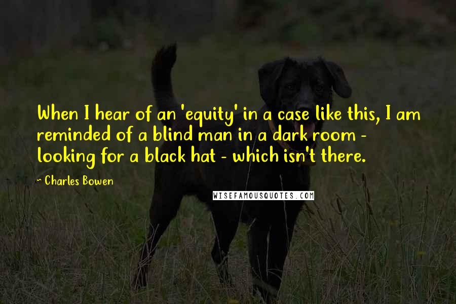 Charles Bowen Quotes: When I hear of an 'equity' in a case like this, I am reminded of a blind man in a dark room - looking for a black hat - which isn't there.