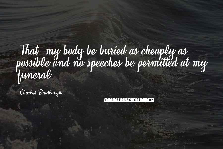 Charles Bradlaugh Quotes: [That] my body be buried as cheaply as possible and no speeches be permitted at my funeral.