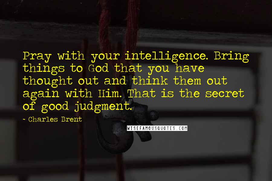 Charles Brent Quotes: Pray with your intelligence. Bring things to God that you have thought out and think them out again with Him. That is the secret of good judgment.