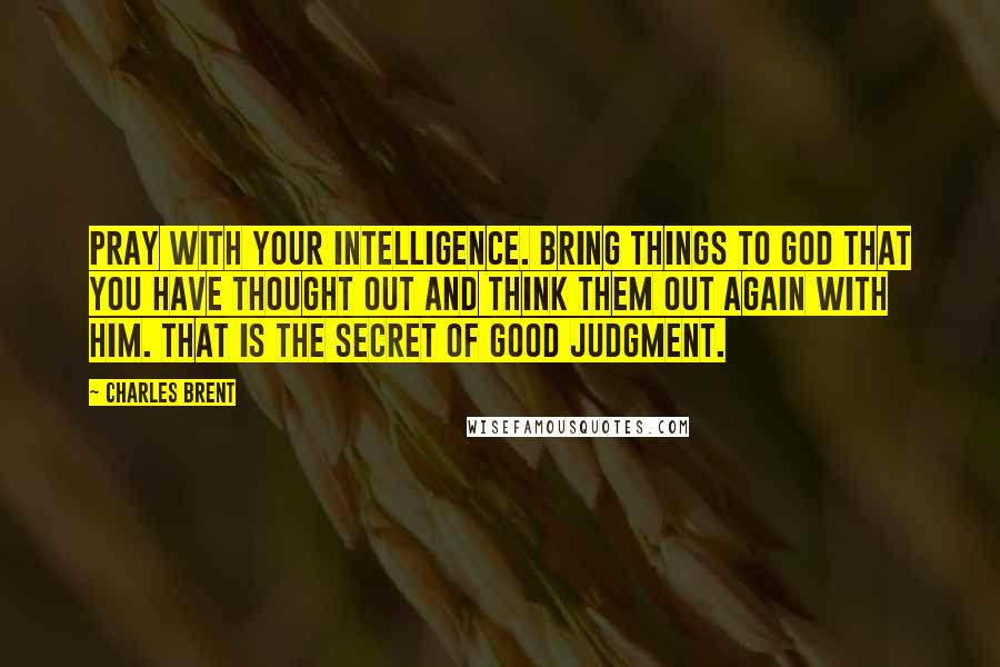 Charles Brent Quotes: Pray with your intelligence. Bring things to God that you have thought out and think them out again with Him. That is the secret of good judgment.