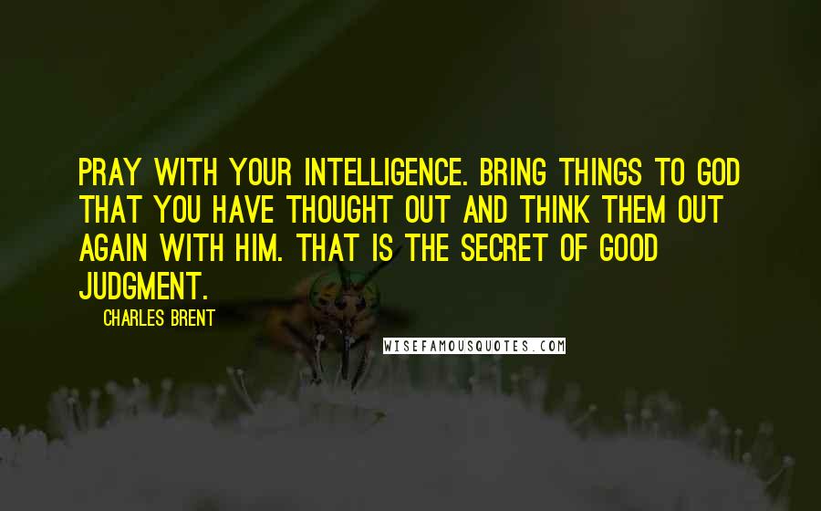 Charles Brent Quotes: Pray with your intelligence. Bring things to God that you have thought out and think them out again with Him. That is the secret of good judgment.