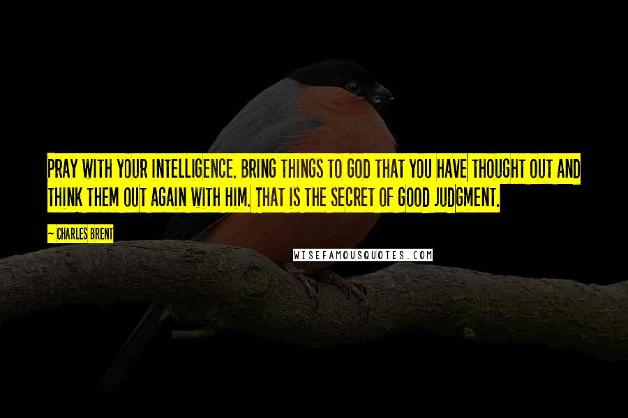 Charles Brent Quotes: Pray with your intelligence. Bring things to God that you have thought out and think them out again with Him. That is the secret of good judgment.