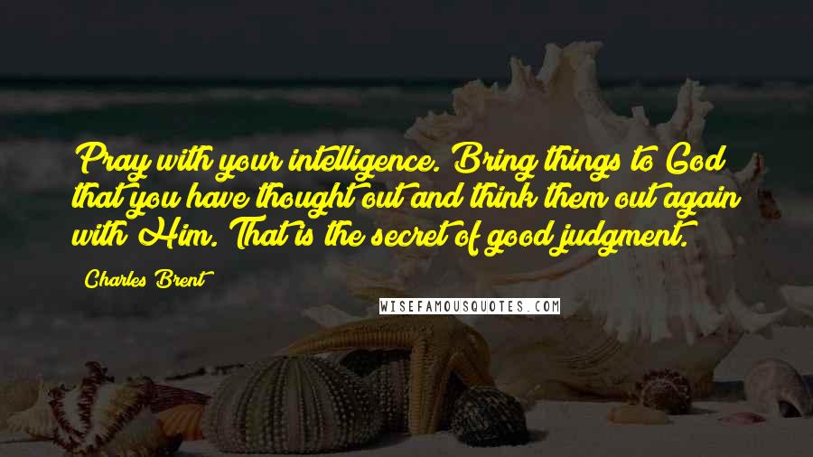 Charles Brent Quotes: Pray with your intelligence. Bring things to God that you have thought out and think them out again with Him. That is the secret of good judgment.